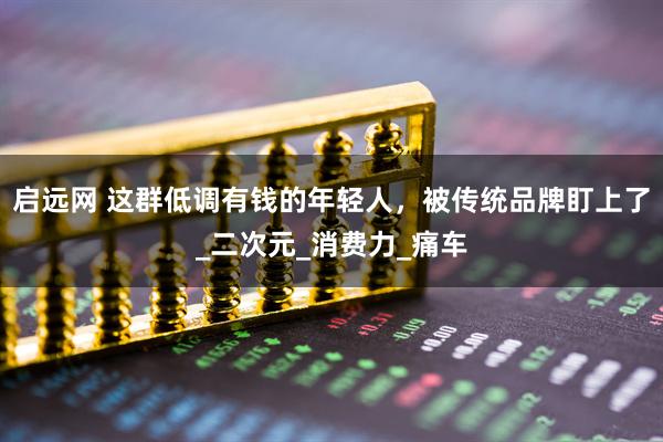 启远网 这群低调有钱的年轻人，被传统品牌盯上了_二次元_消费力_痛车