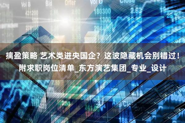 摛盈策略 艺术类进央国企？这波隐藏机会别错过！附求职岗位清单_东方演艺集团_专业_设计