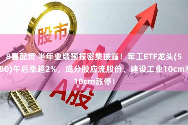 8喜配资 半年业绩预报密集披露！军工ETF龙头(512680)午后涨超2%，成分股应流股份、建设工业10cm涨停！
