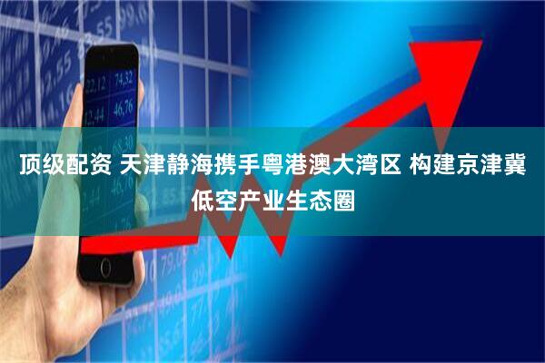 顶级配资 天津静海携手粤港澳大湾区 构建京津冀低空产业生态圈