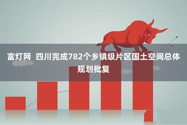 富灯网  四川完成782个乡镇级片区国土空间总体规划批复