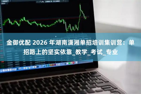 金御优配 2026 年湖南潇湘单招培训集训营：单招路上的坚实依靠_教学_考试_专业