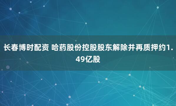长春博时配资 哈药股份控股股东解除并再质押约1.49亿股