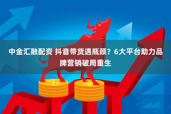 中金汇融配资 抖音带货遇瓶颈？6大平台助力品牌营销破局重生