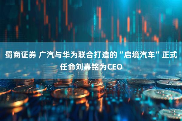 蜀商证券 广汽与华为联合打造的“启境汽车”正式任命刘嘉铭为CEO
